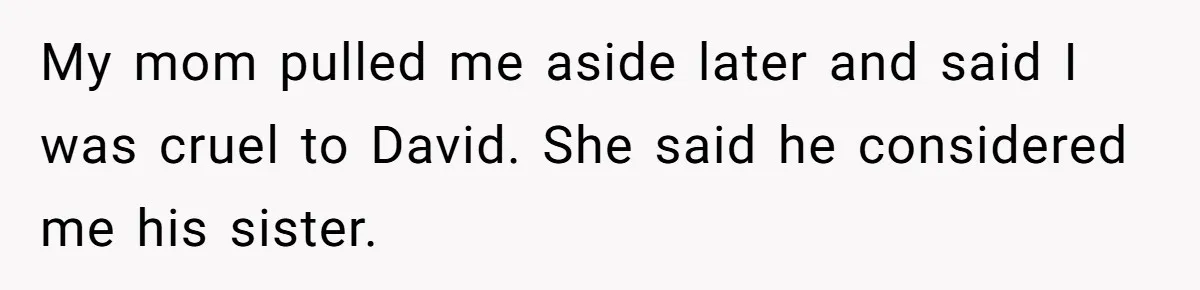 My mom pulled me aside later and said I was cruel to David. She said he considered me his sister.