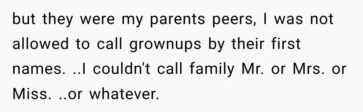 but they were my parents peers, I was not allowed to call grownups by their first names. ..I couldn't call family Mr. or Mrs. or Miss. ..or whatever.