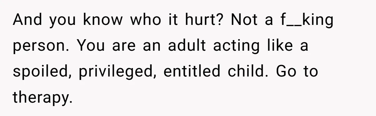 And you know who it hurt? Not a f__king person. You are an adult acting like a spoiled, privileged, entitled child. Go to therapy.
