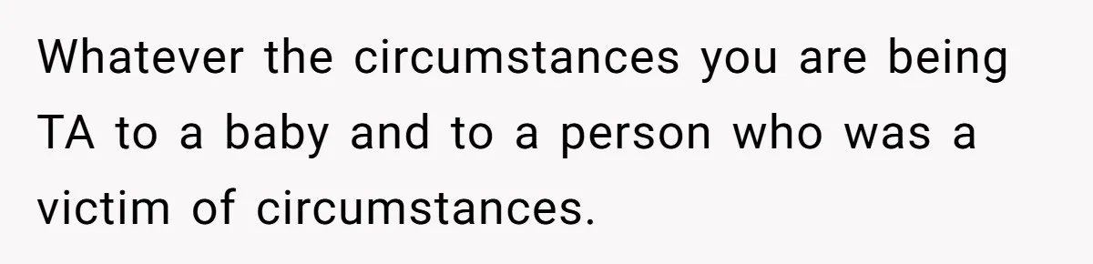 Whatever the circumstances you are being TA to a baby and to a person who was a victim of circumstances.