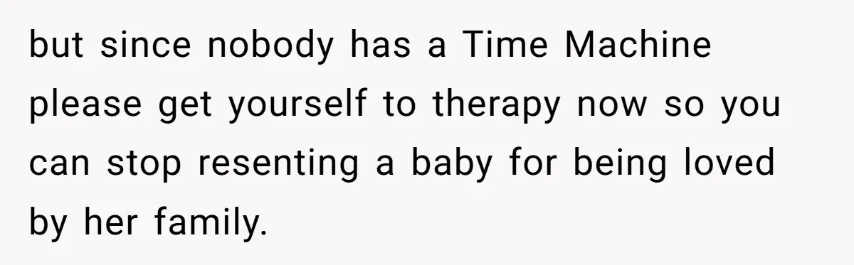 but since nobody has a Time Machine please get yourself to therapy now so you can stop resenting a baby for being loved by her family.