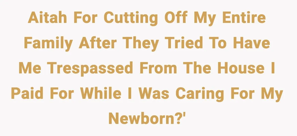 AITAH for cutting off my entire family after they tried to have me trespassed from the house I paid for while I was caring for my newborn?'