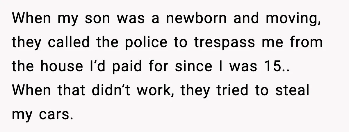 When my son was a newborn and moving, they called the police to trespass me from the house I’d paid for since I was 15.. When that didn’t work, they...