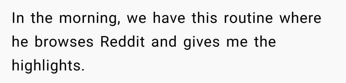 In the morning, we have this routine where he browses Reddit and gives me the highlights.