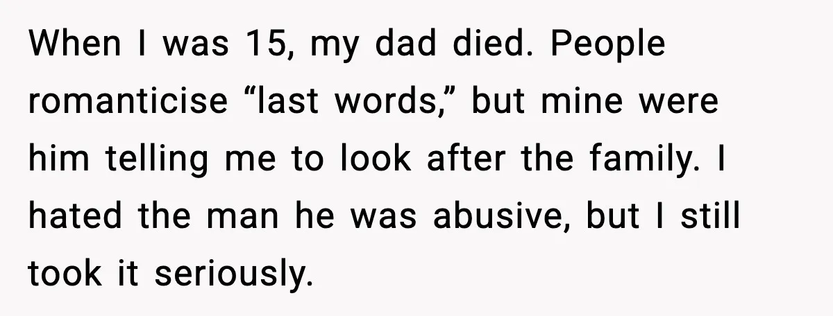 When I was 15, my dad died. People romanticise “last words,” but mine were him telling me to look after the family. I hated the man he was abusive, but...