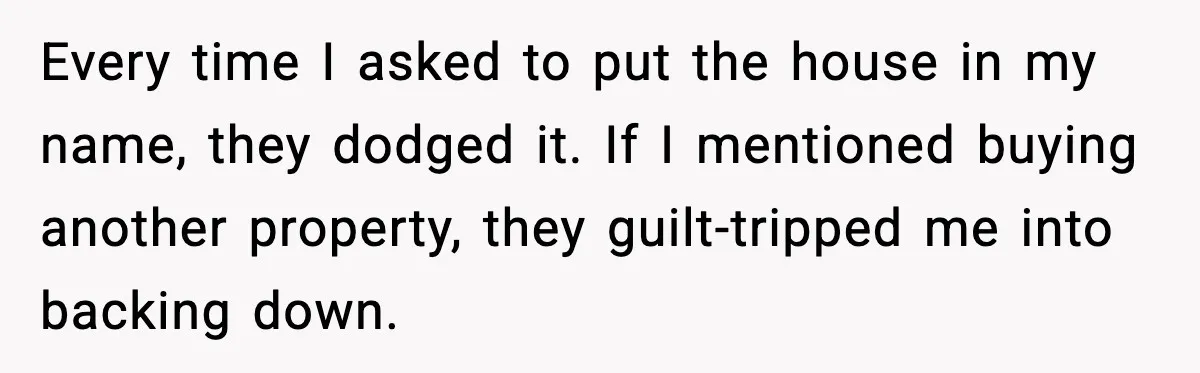 Every time I asked to put the house in my name, they dodged it. If I mentioned buying another property, they guilt-tripped me into backing down.
