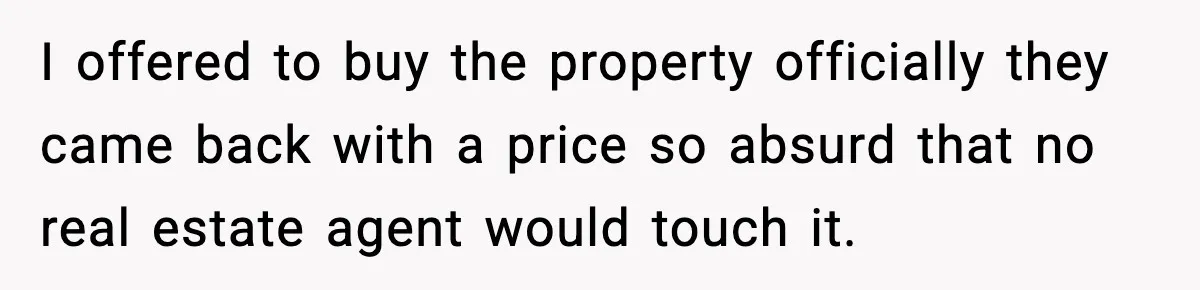 I offered to buy the property officially they came back with a price so absurd that no real estate agent would touch it.
