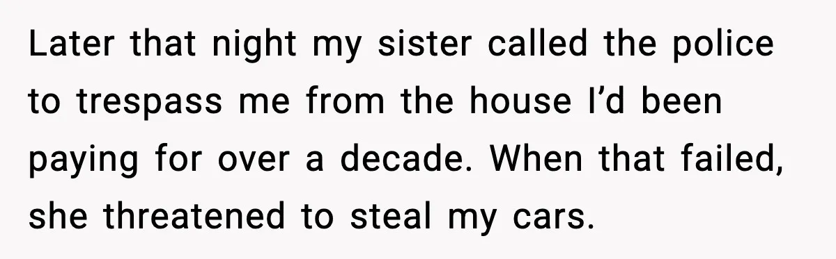 Later that night my sister called the police to trespass me from the house I’d been paying for over a decade. When that failed, she threatened to steal my cars.