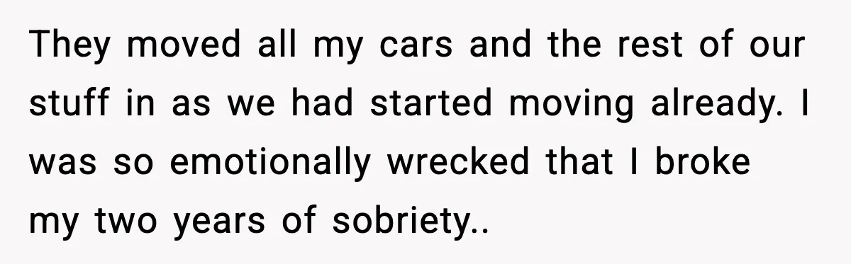 They moved all my cars and the rest of our stuff in as we had started moving already. I was so emotionally wrecked that I broke my two years of...