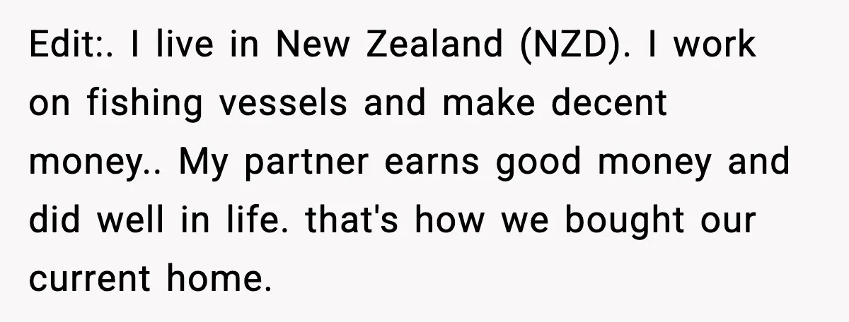 Edit:. I live in New Zealand (NZD). I work on fishing vessels and make decent money.. My partner earns good money and did well in life. that's how we bought...