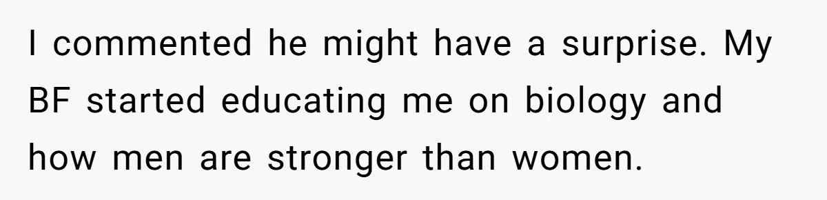 I commented he might have a surprise. My BF started educating me on biology and how men are stronger than women.