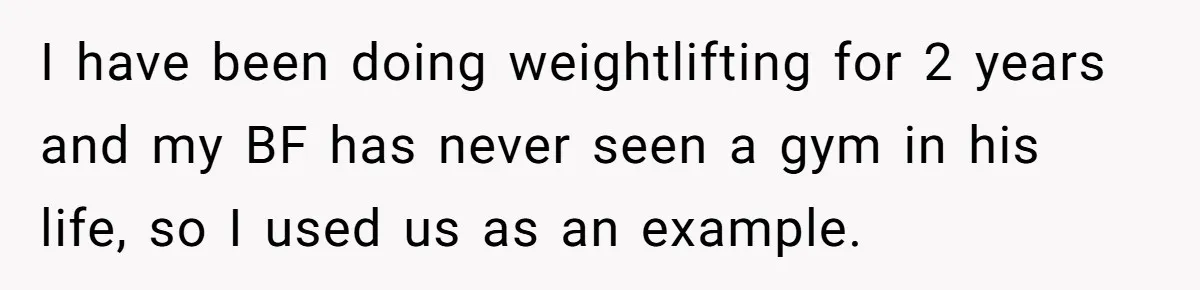 I have been doing weightlifting for 2 years and my BF has never seen a gym in his life, so I used us as an example.