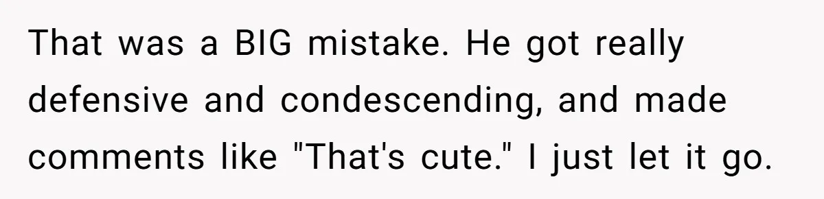That was a BIG mistake. He got really defensive and condescending, and made comments like "That's cute." I just let it go.