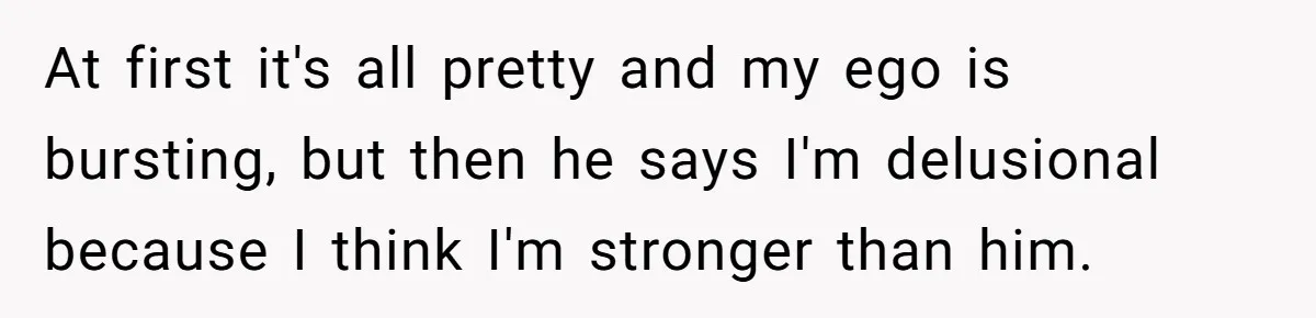 At first it's all pretty and my ego is bursting, but then he says I'm delusional because I think I'm stronger than him.