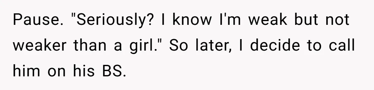 Pause. "Seriously? I know I'm weak but not weaker than a girl." So later, I decide to call him on his BS.