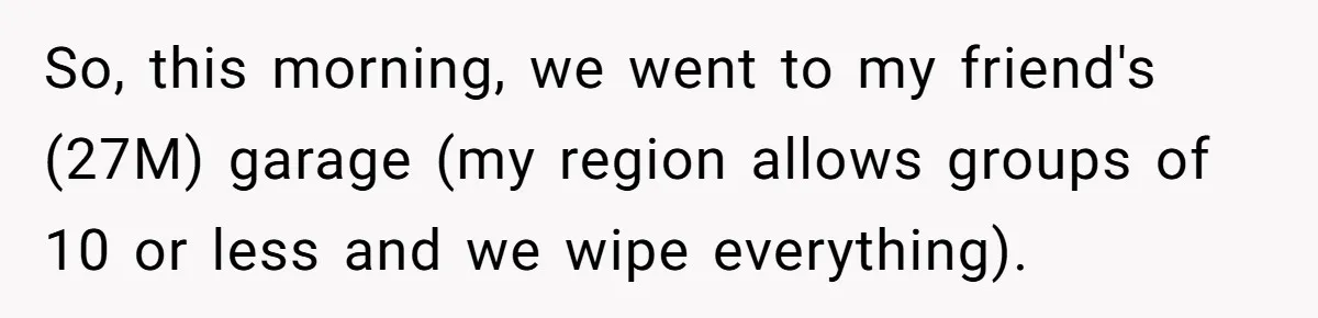 So, this morning, we went to my friend's (27M) garage (my region allows groups of 10 or less and we wipe everything).