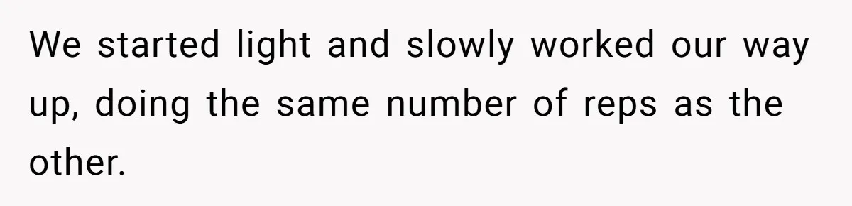 We started light and slowly worked our way up, doing the same number of reps as the other.