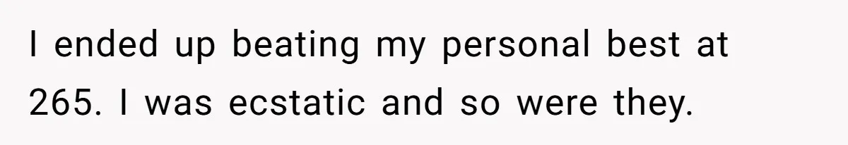 I ended up beating my personal best at 265. I was ecstatic and so were they.