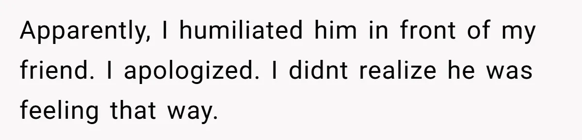 Apparently, I humiliated him in front of my friend. I apologized. I didnt realize he was feeling that way.