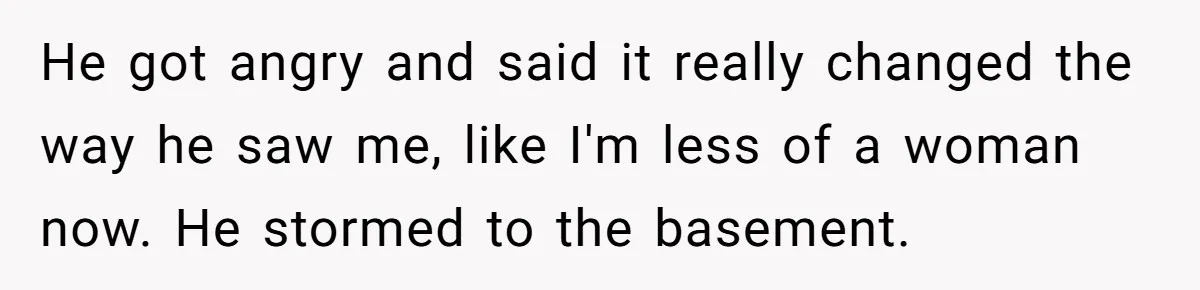 He got angry and said it really changed the way he saw me, like I'm less of a woman now. He stormed to the basement.