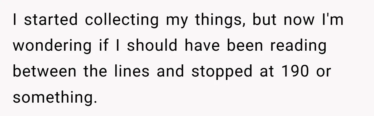 I started collecting my things, but now I'm wondering if I should have been reading between the lines and stopped at 190 or something.