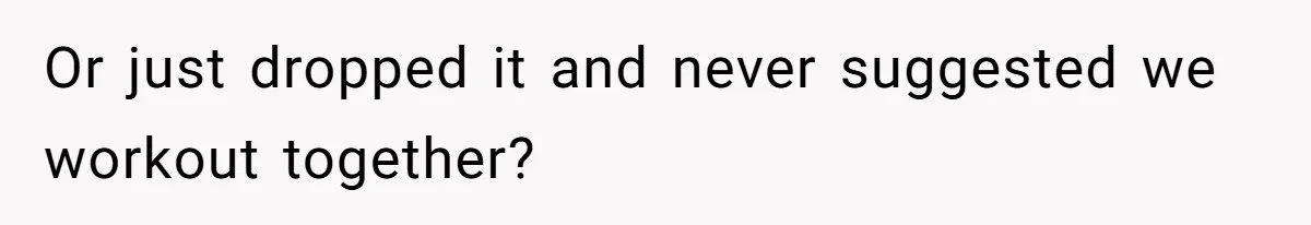 Or just dropped it and never suggested we workout together?