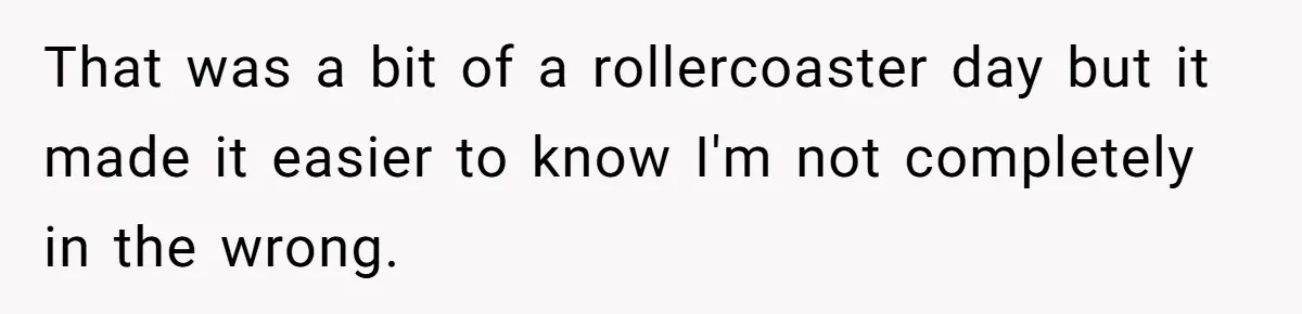 That was a bit of a rollercoaster day but it made it easier to know I'm not completely in the wrong.