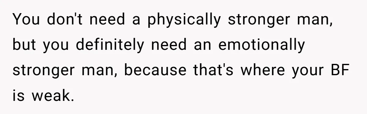You don't need a physically stronger man, but you definitely need an emotionally stronger man, because that's where your BF is weak.