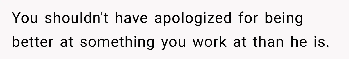 You shouldn't have apologized for being better at something you work at than he is.