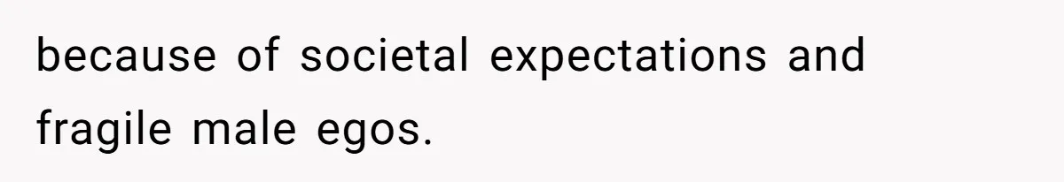 because of societal expectations and fragile male egos.