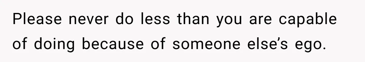 Please never do less than you are capable of doing because of someone else’s ego.