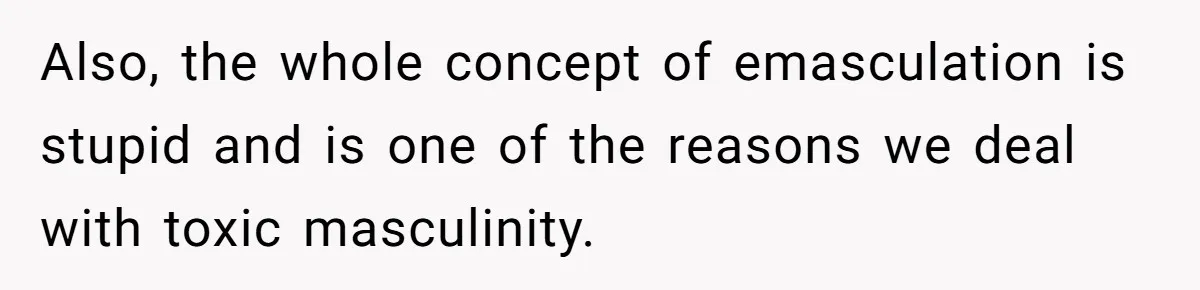 Also, the whole concept of emasculation is stupid and is one of the reasons we deal with toxic masculinity.