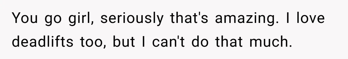 You go girl, seriously that's amazing. I love deadlifts too, but I can't do that much.