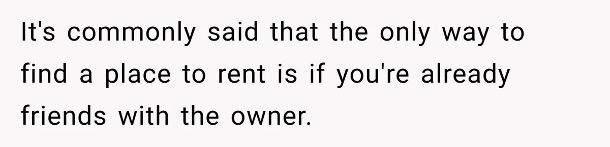 It's commonly said that the only way to find a place to rent is if you're already friends with the owner.