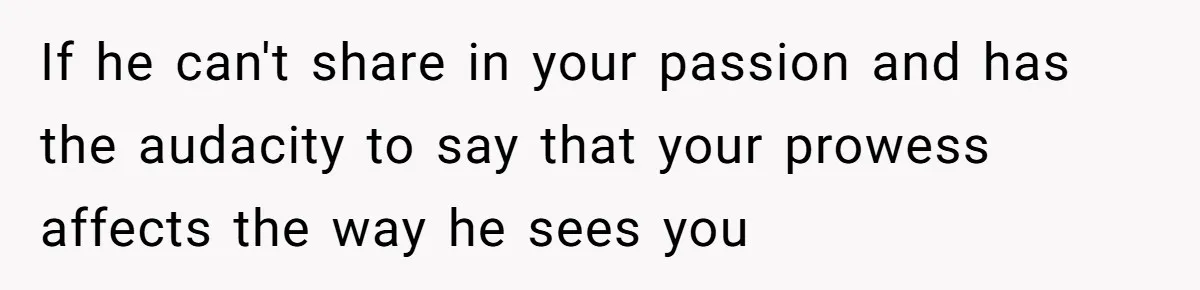If he can't share in your passion and has the audacity to say that your prowess affects the way he sees you