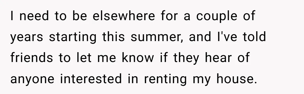 I need to be elsewhere for a couple of years starting this summer, and I've told friends to let me know if they hear of anyone interested in renting my...