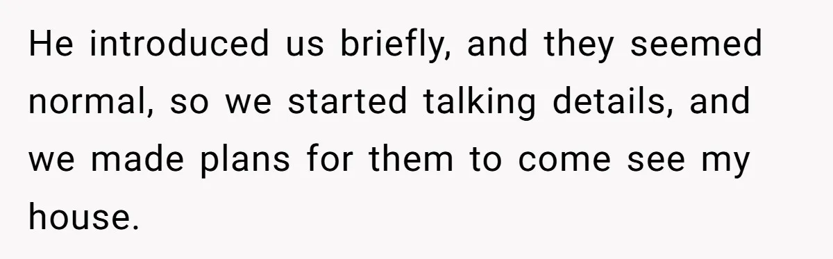 He introduced us briefly, and they seemed normal, so we started talking details, and we made plans for them to come see my house.