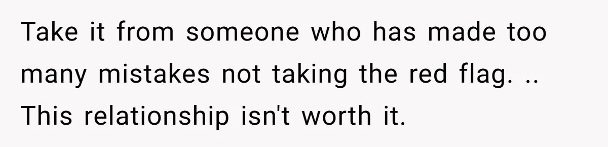 Take it from someone who has made too many mistakes not taking the red flag. .. This relationship isn't worth it.