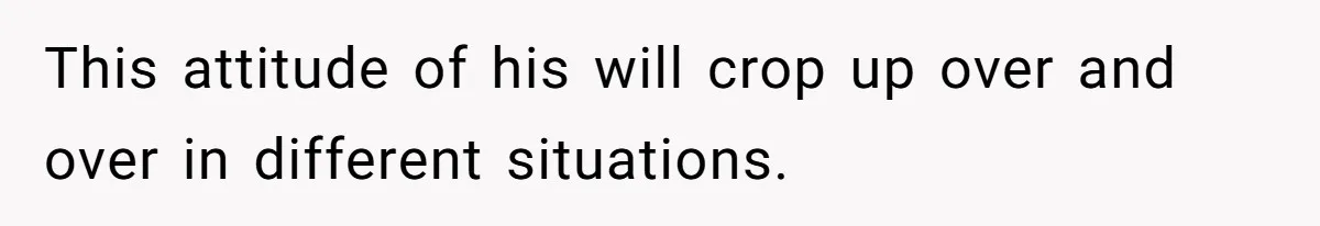 This attitude of his will crop up over and over in different situations.