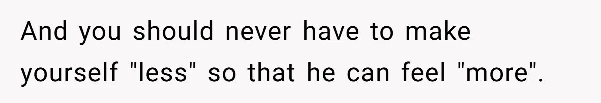 And you should never have to make yourself "less" so that he can feel "more".