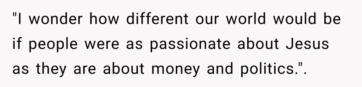 "I wonder how different our world would be if people were as passionate about Jesus as they are about money and politics.".