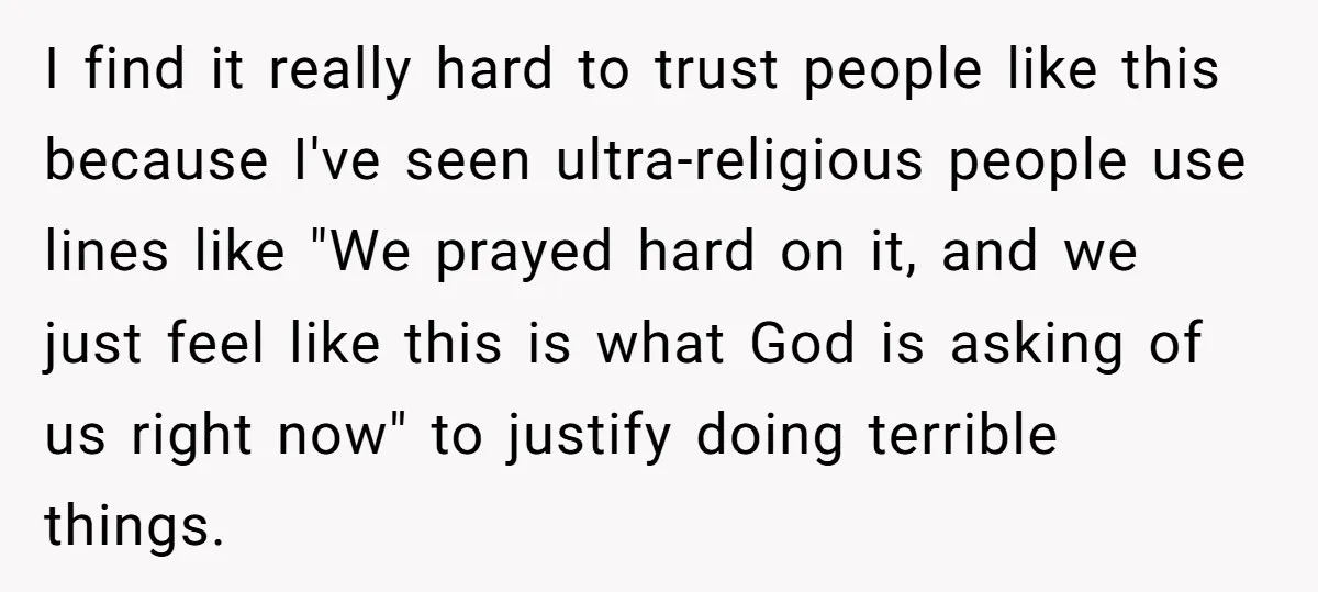 I find it really hard to trust people like this because I've seen ultra-religious people use lines like "We prayed hard on it, and we just feel like this is...