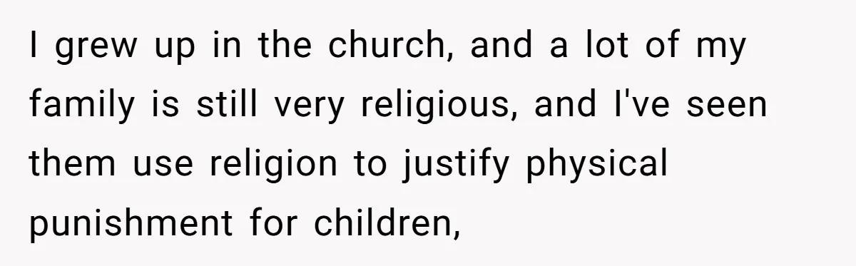 I grew up in the church, and a lot of my family is still very religious, and I've seen them use religion to justify physical punishment for children,