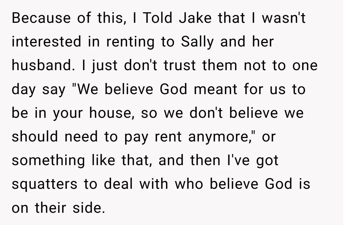Because of this, I Told Jake that I wasn't interested in renting to Sally and her husband. I just don't trust them not to one day say "We believe God...