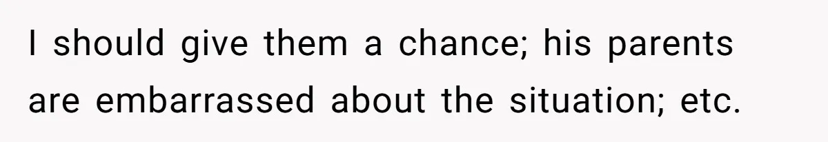 I should give them a chance; his parents are embarrassed about the situation; etc.
