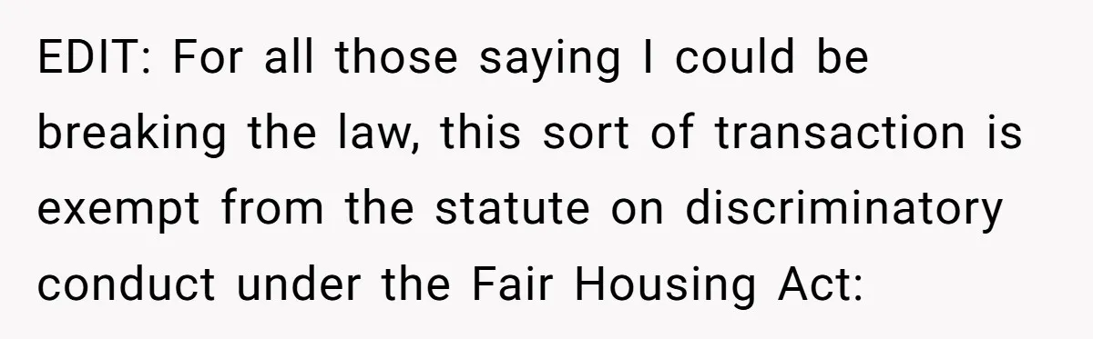 EDIT: For all those saying I could be breaking the law, this sort of transaction is exempt from the statute on discriminatory conduct under the Fair Housing Act: