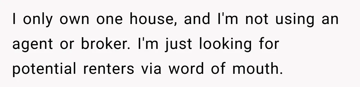 I only own one house, and I'm not using an agent or broker. I'm just looking for potential renters via word of mouth.