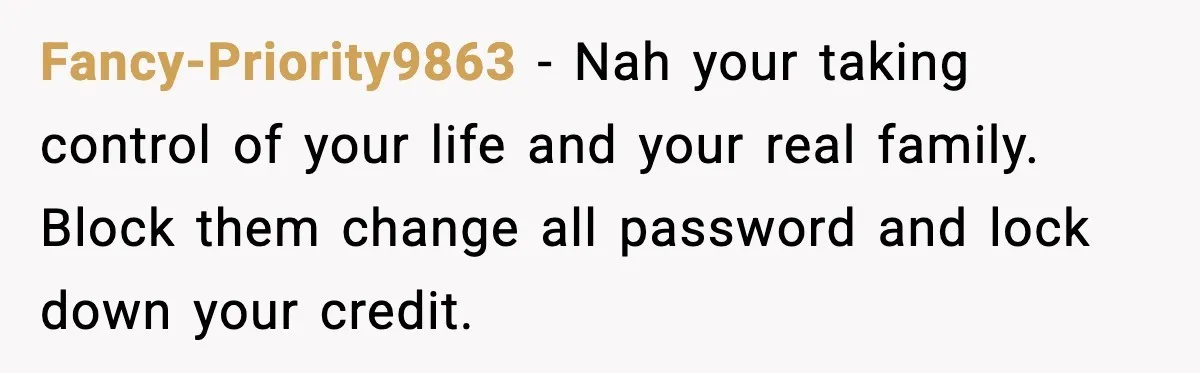 Fancy-Priority9863 - Nah your taking control of your life and your real family. Block them change all password and lock down your credit.