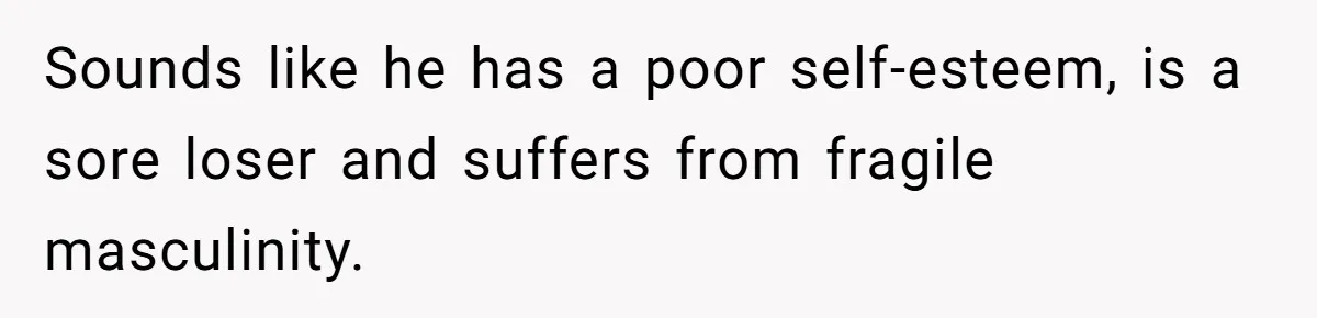 Sounds like he has a poor self-esteem, is a sore loser and suffers from fragile masculinity.