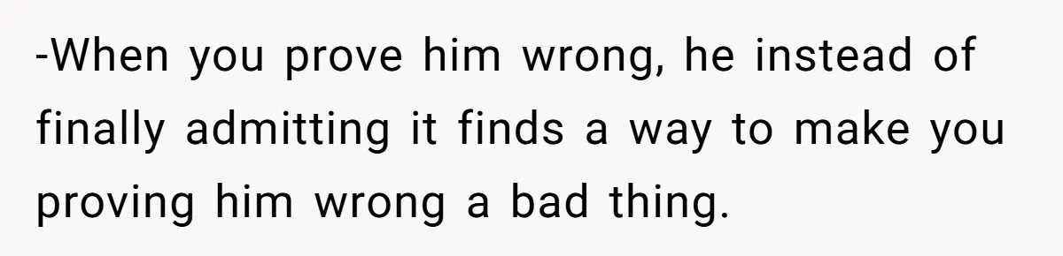 -When you prove him wrong, he instead of finally admitting it finds a way to make you proving him wrong a bad thing.
